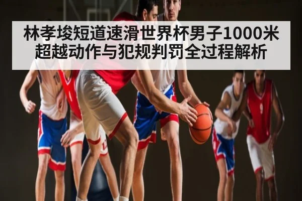 林孝埈短道速滑世界杯男子1000米超越动作与犯规判罚全过程解析（c7c7）